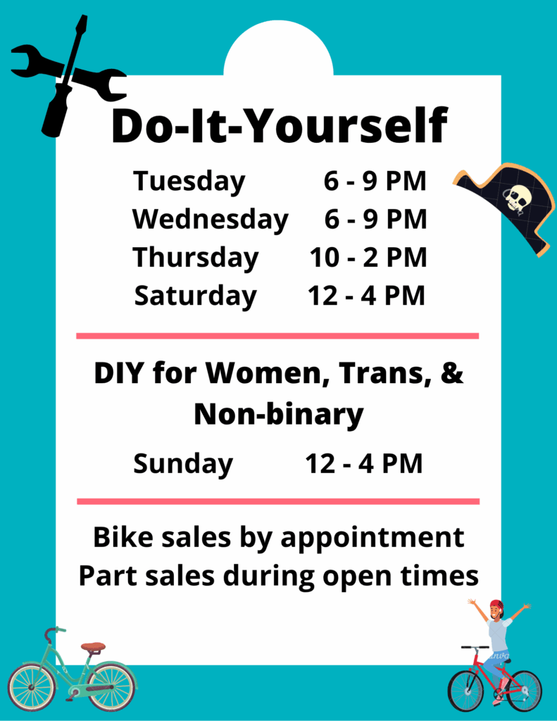 Bike Pirates hours - Do-It-Yourself repairs Tuesday 6-9 PM, Wednesday 6-9 PM, Thursday 10-2 PM, Saturday 12-4 PM. DIY for Women, Trans & Non-binary Sunday 12-4 PM. Bike sales by appointment. Parts sales during open times.